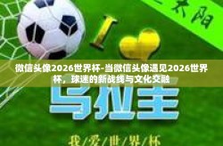微信头像2026世界杯-当微信头像遇见2026世界杯，球迷的新战线与文化交融