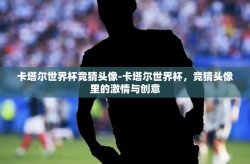 卡塔尔世界杯竞猜头像-卡塔尔世界杯，竞猜头像里的激情与创意