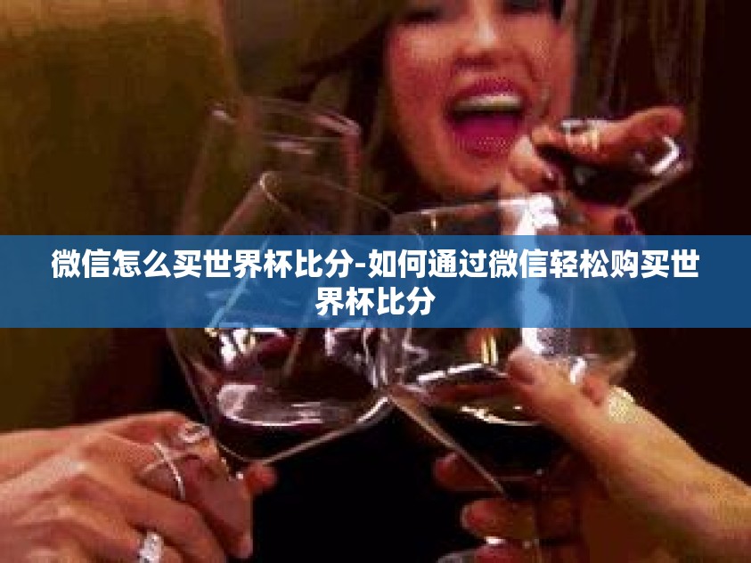 微信怎么买世界杯比分-如何通过微信轻松购买世界杯比分