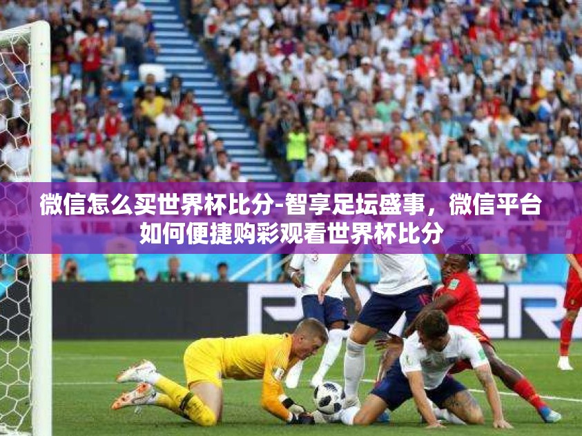 微信怎么买世界杯比分-智享足坛盛事，微信平台如何便捷购彩观看世界杯比分